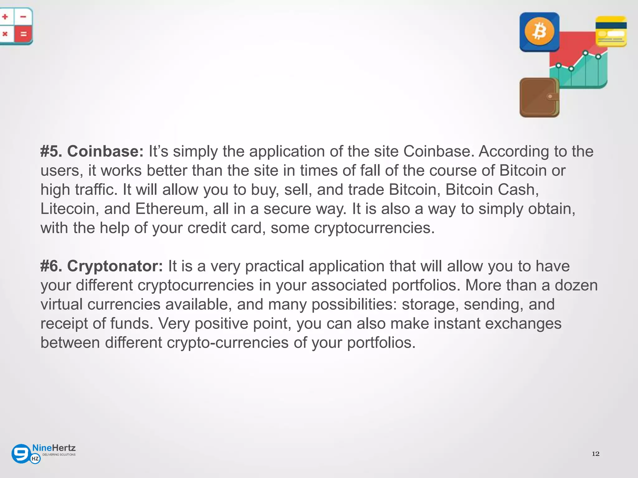 12
#5. Coinbase: It’s simply the application of the site Coinbase. According to the
users, it works better than the site in times of fall of the course of Bitcoin or
high traffic. It will allow you to buy, sell, and trade Bitcoin, Bitcoin Cash,
Litecoin, and Ethereum, all in a secure way. It is also a way to simply obtain,
with the help of your credit card, some cryptocurrencies.
#6. Cryptonator: It is a very practical application that will allow you to have
your different cryptocurrencies in your associated portfolios. More than a dozen
virtual currencies available, and many possibilities: storage, sending, and
receipt of funds. Very positive point, you can also make instant exchanges
between different crypto-currencies of your portfolios.
 