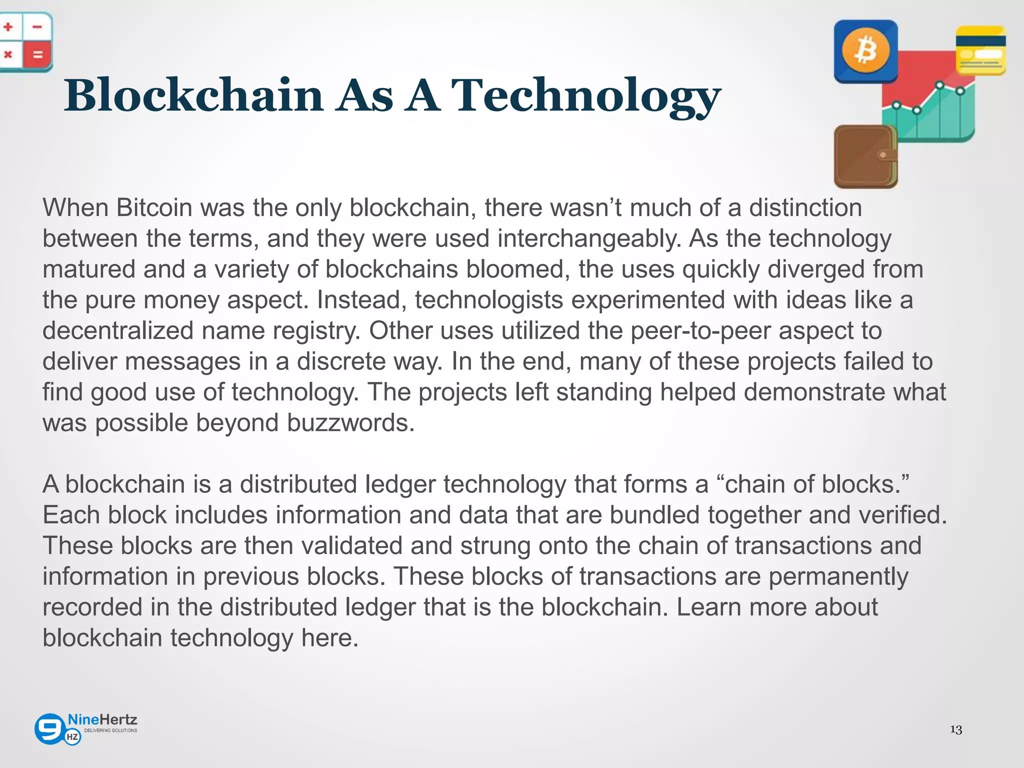 13
Blockchain As A Technology
When Bitcoin was the only blockchain, there wasn’t much of a distinction
between the terms, and they were used interchangeably. As the technology
matured and a variety of blockchains bloomed, the uses quickly diverged from
the pure money aspect. Instead, technologists experimented with ideas like a
decentralized name registry. Other uses utilized the peer-to-peer aspect to
deliver messages in a discrete way. In the end, many of these projects failed to
find good use of technology. The projects left standing helped demonstrate what
was possible beyond buzzwords.
A blockchain is a distributed ledger technology that forms a “chain of blocks.”
Each block includes information and data that are bundled together and verified.
These blocks are then validated and strung onto the chain of transactions and
information in previous blocks. These blocks of transactions are permanently
recorded in the distributed ledger that is the blockchain. Learn more about
blockchain technology here.
 