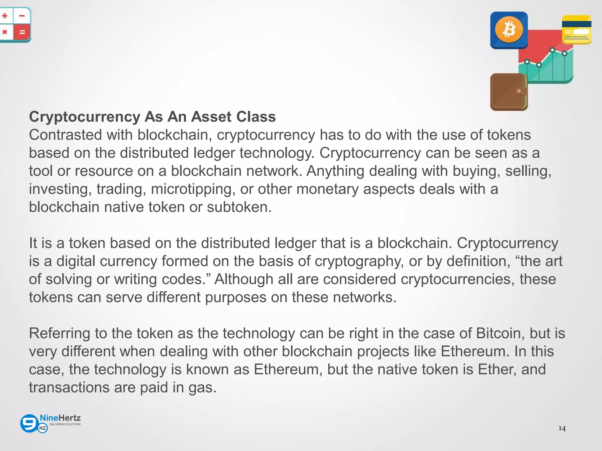 14
Cryptocurrency As An Asset Class
Contrasted with blockchain, cryptocurrency has to do with the use of tokens
based on the distributed ledger technology. Cryptocurrency can be seen as a
tool or resource on a blockchain network. Anything dealing with buying, selling,
investing, trading, microtipping, or other monetary aspects deals with a
blockchain native token or subtoken.
It is a token based on the distributed ledger that is a blockchain. Cryptocurrency
is a digital currency formed on the basis of cryptography, or by definition, “the art
of solving or writing codes.” Although all are considered cryptocurrencies, these
tokens can serve different purposes on these networks.
Referring to the token as the technology can be right in the case of Bitcoin, but is
very different when dealing with other blockchain projects like Ethereum. In this
case, the technology is known as Ethereum, but the native token is Ether, and
transactions are paid in gas.
 