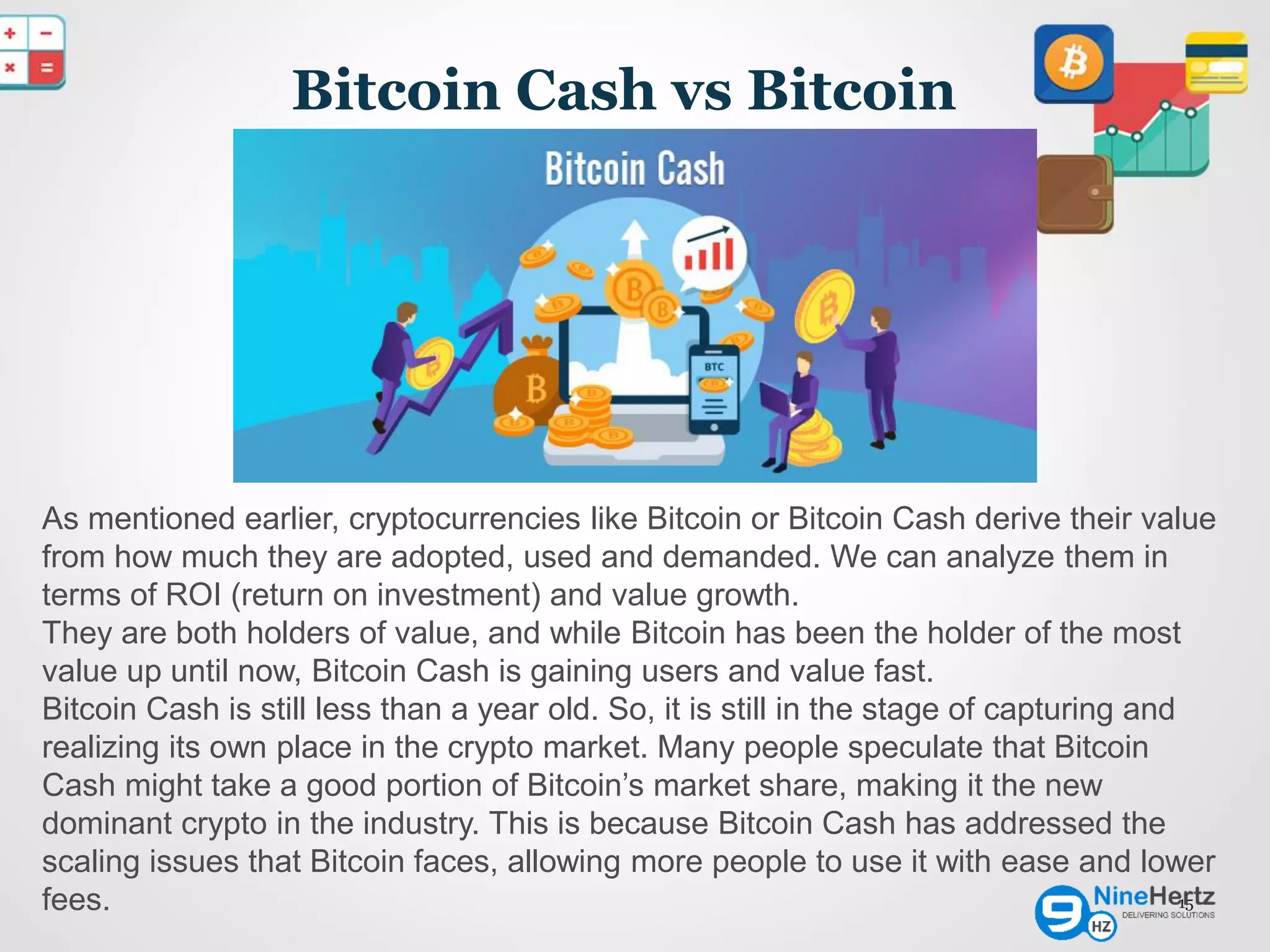 Bitcoin Cash vs Bitcoin
15
As mentioned earlier, cryptocurrencies like Bitcoin or Bitcoin Cash derive their value
from how much they are adopted, used and demanded. We can analyze them in
terms of ROI (return on investment) and value growth.
They are both holders of value, and while Bitcoin has been the holder of the most
value up until now, Bitcoin Cash is gaining users and value fast.
Bitcoin Cash is still less than a year old. So, it is still in the stage of capturing and
realizing its own place in the crypto market. Many people speculate that Bitcoin
Cash might take a good portion of Bitcoin’s market share, making it the new
dominant crypto in the industry. This is because Bitcoin Cash has addressed the
scaling issues that Bitcoin faces, allowing more people to use it with ease and lower
fees.
 