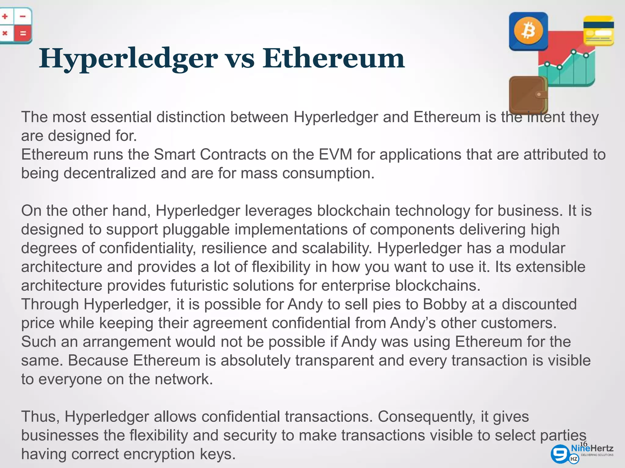 Hyperledger vs Ethereum
16
The most essential distinction between Hyperledger and Ethereum is the intent they
are designed for.
Ethereum runs the Smart Contracts on the EVM for applications that are attributed to
being decentralized and are for mass consumption.
On the other hand, Hyperledger leverages blockchain technology for business. It is
designed to support pluggable implementations of components delivering high
degrees of confidentiality, resilience and scalability. Hyperledger has a modular
architecture and provides a lot of flexibility in how you want to use it. Its extensible
architecture provides futuristic solutions for enterprise blockchains.
Through Hyperledger, it is possible for Andy to sell pies to Bobby at a discounted
price while keeping their agreement confidential from Andy’s other customers.
Such an arrangement would not be possible if Andy was using Ethereum for the
same. Because Ethereum is absolutely transparent and every transaction is visible
to everyone on the network.
Thus, Hyperledger allows confidential transactions. Consequently, it gives
businesses the flexibility and security to make transactions visible to select parties
having correct encryption keys.
 