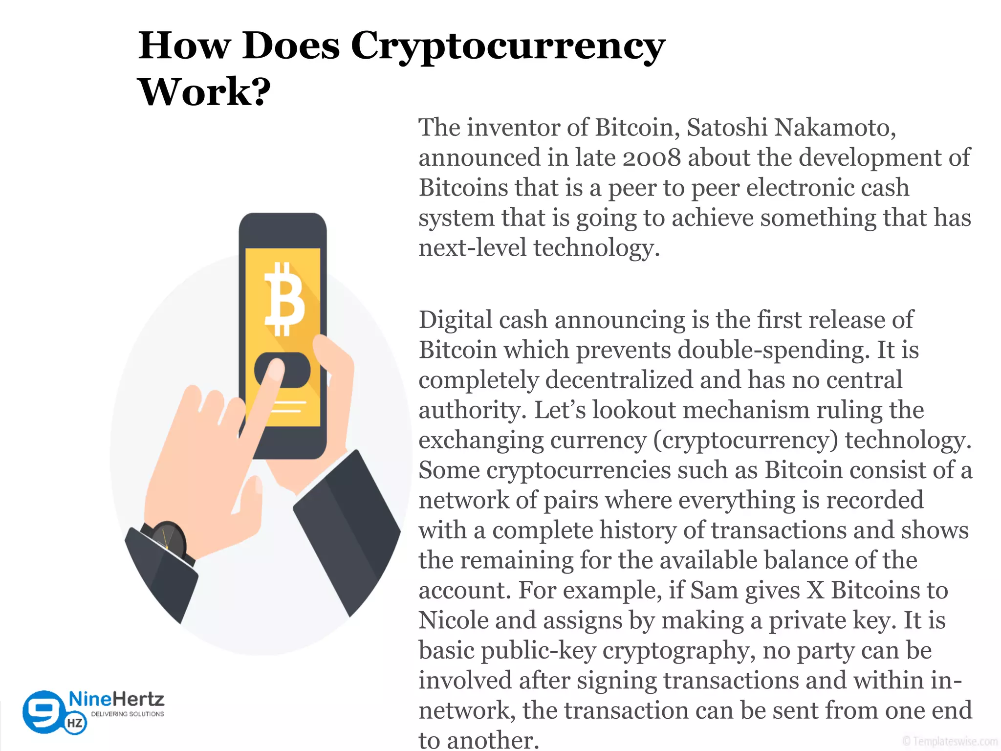How Does Cryptocurrency
Work?
The inventor of Bitcoin, Satoshi Nakamoto,
announced in late 2008 about the development of
Bitcoins that is a peer to peer electronic cash
system that is going to achieve something that has
next-level technology.
Digital cash announcing is the first release of
Bitcoin which prevents double-spending. It is
completely decentralized and has no central
authority. Let’s lookout mechanism ruling the
exchanging currency (cryptocurrency) technology.
Some cryptocurrencies such as Bitcoin consist of a
network of pairs where everything is recorded
with a complete history of transactions and shows
the remaining for the available balance of the
account. For example, if Sam gives X Bitcoins to
Nicole and assigns by making a private key. It is
basic public-key cryptography, no party can be
involved after signing transactions and within in-
network, the transaction can be sent from one end
to another.
 