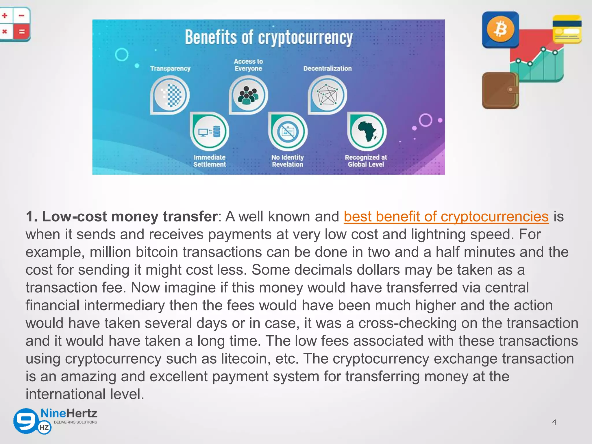 4
1. Low-cost money transfer: A well known and best benefit of cryptocurrencies is
when it sends and receives payments at very low cost and lightning speed. For
example, million bitcoin transactions can be done in two and a half minutes and the
cost for sending it might cost less. Some decimals dollars may be taken as a
transaction fee. Now imagine if this money would have transferred via central
financial intermediary then the fees would have been much higher and the action
would have taken several days or in case, it was a cross-checking on the transaction
and it would have taken a long time. The low fees associated with these transactions
using cryptocurrency such as litecoin, etc. The cryptocurrency exchange transaction
is an amazing and excellent payment system for transferring money at the
international level.
 