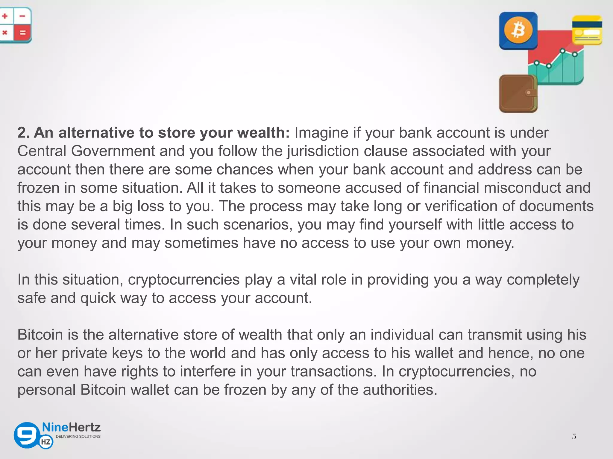 5
2. An alternative to store your wealth: Imagine if your bank account is under
Central Government and you follow the jurisdiction clause associated with your
account then there are some chances when your bank account and address can be
frozen in some situation. All it takes to someone accused of financial misconduct and
this may be a big loss to you. The process may take long or verification of documents
is done several times. In such scenarios, you may find yourself with little access to
your money and may sometimes have no access to use your own money.
In this situation, cryptocurrencies play a vital role in providing you a way completely
safe and quick way to access your account.
Bitcoin is the alternative store of wealth that only an individual can transmit using his
or her private keys to the world and has only access to his wallet and hence, no one
can even have rights to interfere in your transactions. In cryptocurrencies, no
personal Bitcoin wallet can be frozen by any of the authorities.
 