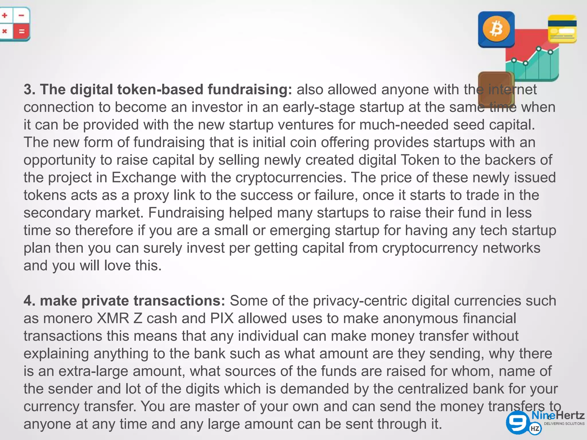 6
3. The digital token-based fundraising: also allowed anyone with the internet
connection to become an investor in an early-stage startup at the same time when
it can be provided with the new startup ventures for much-needed seed capital.
The new form of fundraising that is initial coin offering provides startups with an
opportunity to raise capital by selling newly created digital Token to the backers of
the project in Exchange with the cryptocurrencies. The price of these newly issued
tokens acts as a proxy link to the success or failure, once it starts to trade in the
secondary market. Fundraising helped many startups to raise their fund in less
time so therefore if you are a small or emerging startup for having any tech startup
plan then you can surely invest per getting capital from cryptocurrency networks
and you will love this.
4. make private transactions: Some of the privacy-centric digital currencies such
as monero XMR Z cash and PIX allowed uses to make anonymous financial
transactions this means that any individual can make money transfer without
explaining anything to the bank such as what amount are they sending, why there
is an extra-large amount, what sources of the funds are raised for whom, name of
the sender and lot of the digits which is demanded by the centralized bank for your
currency transfer. You are master of your own and can send the money transfers to
anyone at any time and any large amount can be sent through it.
 
