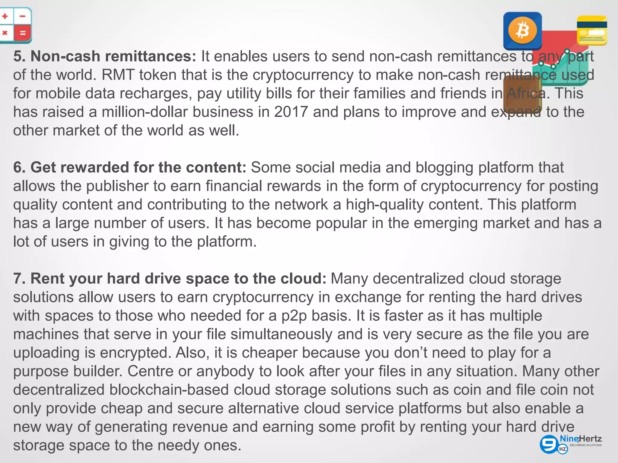 7
5. Non-cash remittances: It enables users to send non-cash remittances to any part
of the world. RMT token that is the cryptocurrency to make non-cash remittance used
for mobile data recharges, pay utility bills for their families and friends in Africa. This
has raised a million-dollar business in 2017 and plans to improve and expand to the
other market of the world as well.
6. Get rewarded for the content: Some social media and blogging platform that
allows the publisher to earn financial rewards in the form of cryptocurrency for posting
quality content and contributing to the network a high-quality content. This platform
has a large number of users. It has become popular in the emerging market and has a
lot of users in giving to the platform.
7. Rent your hard drive space to the cloud: Many decentralized cloud storage
solutions allow users to earn cryptocurrency in exchange for renting the hard drives
with spaces to those who needed for a p2p basis. It is faster as it has multiple
machines that serve in your file simultaneously and is very secure as the file you are
uploading is encrypted. Also, it is cheaper because you don’t need to play for a
purpose builder. Centre or anybody to look after your files in any situation. Many other
decentralized blockchain-based cloud storage solutions such as coin and file coin not
only provide cheap and secure alternative cloud service platforms but also enable a
new way of generating revenue and earning some profit by renting your hard drive
storage space to the needy ones.
 