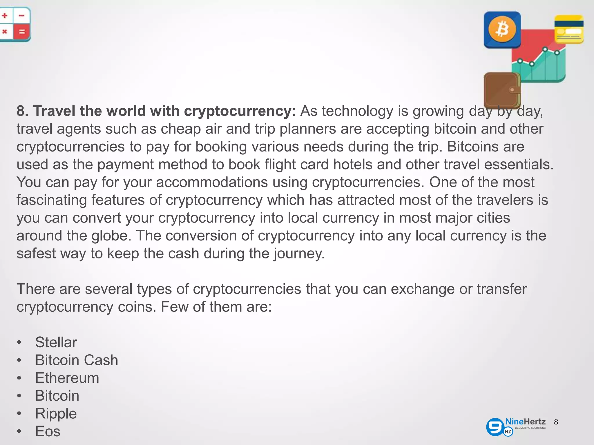8
8. Travel the world with cryptocurrency: As technology is growing day by day,
travel agents such as cheap air and trip planners are accepting bitcoin and other
cryptocurrencies to pay for booking various needs during the trip. Bitcoins are
used as the payment method to book flight card hotels and other travel essentials.
You can pay for your accommodations using cryptocurrencies. One of the most
fascinating features of cryptocurrency which has attracted most of the travelers is
you can convert your cryptocurrency into local currency in most major cities
around the globe. The conversion of cryptocurrency into any local currency is the
safest way to keep the cash during the journey.
There are several types of cryptocurrencies that you can exchange or transfer
cryptocurrency coins. Few of them are:
• Stellar
• Bitcoin Cash
• Ethereum
• Bitcoin
• Ripple
• Eos
 