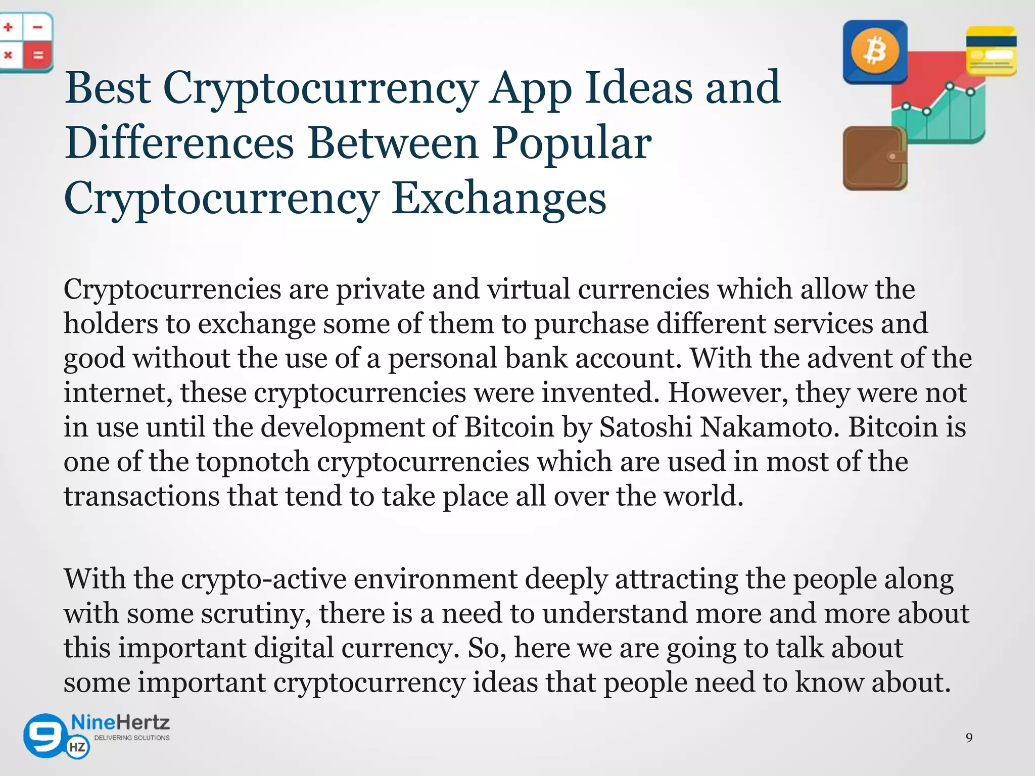 Best Cryptocurrency App Ideas and
Differences Between Popular
Cryptocurrency Exchanges
Cryptocurrencies are private and virtual currencies which allow the
holders to exchange some of them to purchase different services and
good without the use of a personal bank account. With the advent of the
internet, these cryptocurrencies were invented. However, they were not
in use until the development of Bitcoin by Satoshi Nakamoto. Bitcoin is
one of the topnotch cryptocurrencies which are used in most of the
transactions that tend to take place all over the world.
With the crypto-active environment deeply attracting the people along
with some scrutiny, there is a need to understand more and more about
this important digital currency. So, here we are going to talk about
some important cryptocurrency ideas that people need to know about.
9
 