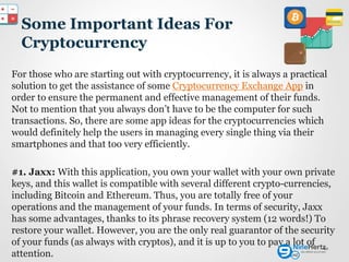 Some Important Ideas For
Cryptocurrency
For those who are starting out with cryptocurrency, it is always a practical
solution to get the assistance of some Cryptocurrency Exchange App in
order to ensure the permanent and effective management of their funds.
Not to mention that you always don’t have to be the computer for such
transactions. So, there are some app ideas for the cryptocurrencies which
would definitely help the users in managing every single thing via their
smartphones and that too very efficiently.
#1. Jaxx: With this application, you own your wallet with your own private
keys, and this wallet is compatible with several different crypto-currencies,
including Bitcoin and Ethereum. Thus, you are totally free of your
operations and the management of your funds. In terms of security, Jaxx
has some advantages, thanks to its phrase recovery system (12 words!) To
restore your wallet. However, you are the only real guarantor of the security
of your funds (as always with cryptos), and it is up to you to pay a lot of
attention.
10
 