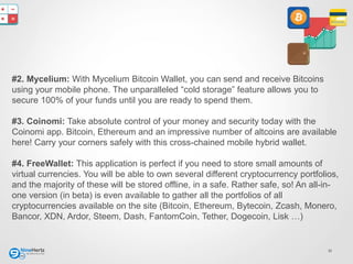 11
#2. Mycelium: With Mycelium Bitcoin Wallet, you can send and receive Bitcoins
using your mobile phone. The unparalleled “cold storage” feature allows you to
secure 100% of your funds until you are ready to spend them.
#3. Coinomi: Take absolute control of your money and security today with the
Coinomi app. Bitcoin, Ethereum and an impressive number of altcoins are available
here! Carry your corners safely with this cross-chained mobile hybrid wallet.
#4. FreeWallet: This application is perfect if you need to store small amounts of
virtual currencies. You will be able to own several different cryptocurrency portfolios,
and the majority of these will be stored offline, in a safe. Rather safe, so! An all-in-
one version (in beta) is even available to gather all the portfolios of all
cryptocurrencies available on the site (Bitcoin, Ethereum, Bytecoin, Zcash, Monero,
Bancor, XDN, Ardor, Steem, Dash, FantomCoin, Tether, Dogecoin, Lisk …)
 