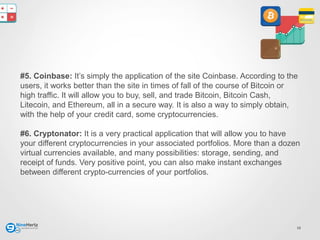 12
#5. Coinbase: It’s simply the application of the site Coinbase. According to the
users, it works better than the site in times of fall of the course of Bitcoin or
high traffic. It will allow you to buy, sell, and trade Bitcoin, Bitcoin Cash,
Litecoin, and Ethereum, all in a secure way. It is also a way to simply obtain,
with the help of your credit card, some cryptocurrencies.
#6. Cryptonator: It is a very practical application that will allow you to have
your different cryptocurrencies in your associated portfolios. More than a dozen
virtual currencies available, and many possibilities: storage, sending, and
receipt of funds. Very positive point, you can also make instant exchanges
between different crypto-currencies of your portfolios.
 