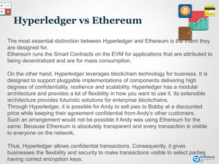 Hyperledger vs Ethereum
16
The most essential distinction between Hyperledger and Ethereum is the intent they
are designed for.
Ethereum runs the Smart Contracts on the EVM for applications that are attributed to
being decentralized and are for mass consumption.
On the other hand, Hyperledger leverages blockchain technology for business. It is
designed to support pluggable implementations of components delivering high
degrees of confidentiality, resilience and scalability. Hyperledger has a modular
architecture and provides a lot of flexibility in how you want to use it. Its extensible
architecture provides futuristic solutions for enterprise blockchains.
Through Hyperledger, it is possible for Andy to sell pies to Bobby at a discounted
price while keeping their agreement confidential from Andy’s other customers.
Such an arrangement would not be possible if Andy was using Ethereum for the
same. Because Ethereum is absolutely transparent and every transaction is visible
to everyone on the network.
Thus, Hyperledger allows confidential transactions. Consequently, it gives
businesses the flexibility and security to make transactions visible to select parties
having correct encryption keys.
 