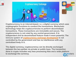 2
Cryptocurrency is an internet-based, i.e. a digital currency which uses
cryptographic functions to conduct the transactions. Blockchain
technology helps the cryptocurrencies to perform decentralized
transactions. These transactions are immutable and secure. The
cryptocurrency is not ruled by any central government. It is
independent and its decentralized feature made it more powerful. The
immune system of cryptocurrency exchange development is not
controlled by the government and has no interference with any
centralized body in it.
The digital currency, cryptocurrency can be directly exchanged
between the two parties via private or public keys. The transaction
done in crypto includes very less processing fees and a wide platform
to exchange the currency.
 
