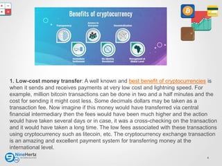 4
1. Low-cost money transfer: A well known and best benefit of cryptocurrencies is
when it sends and receives payments at very low cost and lightning speed. For
example, million bitcoin transactions can be done in two and a half minutes and the
cost for sending it might cost less. Some decimals dollars may be taken as a
transaction fee. Now imagine if this money would have transferred via central
financial intermediary then the fees would have been much higher and the action
would have taken several days or in case, it was a cross-checking on the transaction
and it would have taken a long time. The low fees associated with these transactions
using cryptocurrency such as litecoin, etc. The cryptocurrency exchange transaction
is an amazing and excellent payment system for transferring money at the
international level.
 