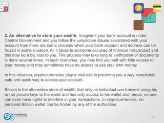 5
2. An alternative to store your wealth: Imagine if your bank account is under
Central Government and you follow the jurisdiction clause associated with your
account then there are some chances when your bank account and address can be
frozen in some situation. All it takes to someone accused of financial misconduct and
this may be a big loss to you. The process may take long or verification of documents
is done several times. In such scenarios, you may find yourself with little access to
your money and may sometimes have no access to use your own money.
In this situation, cryptocurrencies play a vital role in providing you a way completely
safe and quick way to access your account.
Bitcoin is the alternative store of wealth that only an individual can transmit using his
or her private keys to the world and has only access to his wallet and hence, no one
can even have rights to interfere in your transactions. In cryptocurrencies, no
personal Bitcoin wallet can be frozen by any of the authorities.
 