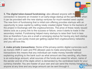 6
3. The digital token-based fundraising: also allowed anyone with the internet
connection to become an investor in an early-stage startup at the same time when
it can be provided with the new startup ventures for much-needed seed capital.
The new form of fundraising that is initial coin offering provides startups with an
opportunity to raise capital by selling newly created digital Token to the backers of
the project in Exchange with the cryptocurrencies. The price of these newly issued
tokens acts as a proxy link to the success or failure, once it starts to trade in the
secondary market. Fundraising helped many startups to raise their fund in less
time so therefore if you are a small or emerging startup for having any tech startup
plan then you can surely invest per getting capital from cryptocurrency networks
and you will love this.
4. make private transactions: Some of the privacy-centric digital currencies such
as monero XMR Z cash and PIX allowed uses to make anonymous financial
transactions this means that any individual can make money transfer without
explaining anything to the bank such as what amount are they sending, why there
is an extra-large amount, what sources of the funds are raised for whom, name of
the sender and lot of the digits which is demanded by the centralized bank for your
currency transfer. You are master of your own and can send the money transfers to
anyone at any time and any large amount can be sent through it.
 