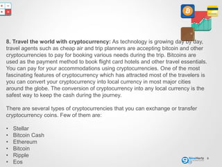8
8. Travel the world with cryptocurrency: As technology is growing day by day,
travel agents such as cheap air and trip planners are accepting bitcoin and other
cryptocurrencies to pay for booking various needs during the trip. Bitcoins are
used as the payment method to book flight card hotels and other travel essentials.
You can pay for your accommodations using cryptocurrencies. One of the most
fascinating features of cryptocurrency which has attracted most of the travelers is
you can convert your cryptocurrency into local currency in most major cities
around the globe. The conversion of cryptocurrency into any local currency is the
safest way to keep the cash during the journey.
There are several types of cryptocurrencies that you can exchange or transfer
cryptocurrency coins. Few of them are:
• Stellar
• Bitcoin Cash
• Ethereum
• Bitcoin
• Ripple
• Eos
 