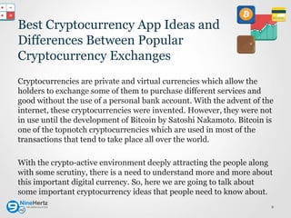 Best Cryptocurrency App Ideas and
Differences Between Popular
Cryptocurrency Exchanges
Cryptocurrencies are private and virtual currencies which allow the
holders to exchange some of them to purchase different services and
good without the use of a personal bank account. With the advent of the
internet, these cryptocurrencies were invented. However, they were not
in use until the development of Bitcoin by Satoshi Nakamoto. Bitcoin is
one of the topnotch cryptocurrencies which are used in most of the
transactions that tend to take place all over the world.
With the crypto-active environment deeply attracting the people along
with some scrutiny, there is a need to understand more and more about
this important digital currency. So, here we are going to talk about
some important cryptocurrency ideas that people need to know about.
9
 