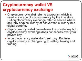 Cryptocurrency wallet VS
cryptocurrency exchange
 Cryptocurrency wallet refer to a program which is
used to storage of cryptocurrency by the investors.
But cryptocurrency exchange refer to service where
sell, buy cryptocurrency or convert fait currency into
digital currency
 Cyptocurrency wallet control over the private key but
cryptocurrency exchange does not access over your
private key.
 In cryptocurrency wallet don’t sell ,buy .But in in
cryptocurrency exchange crypto selling, buying and
trading.
 