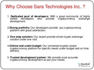 Why Choose Sara Technologies Inc. ?
1. Dedicated pool of developers: With a great community of highly
skilled developers who provide cryptocurrency exchange
development.
2.Strong portfolio: Our developers provide you cryptocurrency
platform with great satisfaction.
3. One stop solution: Our expert provide whole crypto exchange
solution under one roof.
4.Ontime and under budget: Our renowned experts create
cryptocurrency platform for specific needs under budget and on time
delivery.
5. Trusted development partner: We provide most accurate
cryptocurrency development as per your needs.
 