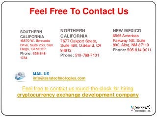 Feel Free To Contact Us
NORTHERN
CALIFORNIA
7677 Oakport Street,
Suite 460, Oakland, CA
94612
Phone: 510-768-7101
NEW MEXICO
6565 Americas
Parkway NE, Suite
800, Albq, NM 87110
Phone: 505-814-0011
SOUTHERN
CALIFORNIA
16870 W. Bernardo
Drive, Suite 250, San
Diego, CA 92127
Phone: 858-848-
1784
MAIL US
info@saratechnologies.com
Feel free to contact us round-the-clock for hiring
cryptocurrency exchange development company
 