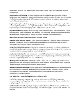 management protocols. This safeguards the platform and its users from cyber threats and potential
vulnerabilities.
Customization and Flexibility: Cryptocurrency exchange scripts are highly customizable, allowing
exchanges to tailor the platform to their specific business requirements, branding, and user preferences.
This flexibility enables exchanges to differentiate themselves in the market and cater to the unique
needs of their target audience.
Regulatory Compliance: Cutting-edge cryptocurrency exchange scripts are designed to comply with the
evolving regulatory landscape, ensuring that the platform adheres to relevant laws and guidelines. This
helps exchanges maintain a strong reputation and build trust with their users.
Operational Efficiency: Cryptocurrency exchange scripts automate various administrative tasks, such as
user onboarding, order management, and reporting. This streamlines the overall operational efficiency
of the exchange, allowing the team to focus on strategic initiatives and customer service.
Key Features of Cutting-Edge Cryptocurrency Exchange Scripts:
Advanced Order Matching Engine: A robust order-matching engine is the heart of any cryptocurrency
exchange. Cutting-edge scripts incorporate sophisticated algorithms to match buy and sell orders
seamlessly, ensuring optimal liquidity and execution speed.
Comprehensive Risk Management: Effective risk management is crucial in the volatile cryptocurrency
market. Cutting-edge scripts integrate robust risk management features, including real-time monitoring,
market surveillance, and automated risk-based trading limits.
Intuitive User Interface: The user experience is a crucial differentiator in the cryptocurrency exchange
landscape. Cutting-edge scripts prioritize an intuitive and visually appealing user interface, empowering
traders to navigate the platform with ease and efficiency.
Multilingual and Multicurrency Support: To cater to a global user base, cutting-edge cryptocurrency
exchange scripts offer multilingual support and the ability to handle multiple fiat and digital currencies.
This enhances the accessibility and inclusivity of the platform.
Seamless Integration Capabilities: Cutting-edge cryptocurrency exchange scripts are designed with open
APIs and integration capabilities, allowing for seamless integration with third-party services, such as
wallets, payment gateways, and market data providers. This ensures a comprehensive and
interconnected trading ecosystem.
How to Develop a Customized Cryptocurrency Exchange Script
Developing a customized cryptocurrency exchange script requires a multi-faceted approach,
encompassing technical expertise, market analysis, and a deep understanding of user needs. Here's a
step-by-step guide to the process:
Conduct Market Research: Begin by thoroughly analyzing the competitive landscape, identifying the
pain points of existing cryptocurrency exchanges, and understanding the evolving needs of traders and
investors.
 