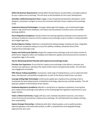 Define the Business Requirements: Clearly define the key features, functionalities, and target audience
for your cryptocurrency exchange. This will serve as the foundation for the script's development.
Assemble a Skilled Development Team: Engage a team of experienced blockchain developers, UI/UX
designers, and project managers to ensure the successful execution of your cryptocurrency exchange
script.
Implement Advanced Technologies: Leverage cutting-edge technologies, such as distributed ledger
systems, high-performance databases, and robust security protocols, to build a secure and scalable
exchange platform.
Ensure Regulatory Compliance: Closely monitor the evolving regulatory landscape and incorporate the
necessary compliance measures into the cryptocurrency exchange script to maintain a strong reputation
and mitigate legal risks.
Conduct Rigorous Testing: Implement a comprehensive testing strategy, including unit tests, integration
tests, and user acceptance testing, to ensure the stability, reliability, and performance of the
cryptocurrency exchange script.
Deploy and Continuously Optimize: Deploy the cryptocurrency exchange script and closely monitor its
performance. Regularly collect user feedback and implement updates and enhancements to maintain a
competitive edge in the market.
Tips for Maximizing Market Potential with Cryptocurrency Exchange Scripts:
Prioritize User Experience: Ensure that the cryptocurrency exchange script delivers a seamless and
intuitive user experience, catering to the needs of both novice and experienced traders. This will drive
user engagement and loyalty.
Offer Diverse Trading Capabilities: Incorporate a wide range of trading features, such as advanced order
types, charting tools, and portfolio management, to cater to the diverse needs of your user base.
Leverage Cutting-Edge Technologies: Continuously update your cryptocurrency exchange script to
incorporate the latest advancements in blockchain technology, cybersecurity, and data analytics. This will
keep your platform at the forefront of the industry.
Emphasize Regulatory Compliance: Maintain a strong focus on regulatory compliance, ensuring that
your cryptocurrency exchange script adheres to the evolving legal and regulatory requirements in your
target markets.
Foster a Vibrant Community: Engage with your users, facilitate educational resources, and create a
sense of community around your cryptocurrency exchange. This will help build trust, loyalty, and long-
term sustainability.
Explore Strategic Partnerships: Collaborate with other industry players, such as wallet providers,
payment gateways, and market data vendors, to offer a comprehensive and integrated trading
experience for your users.
 