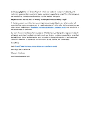Continuously Optimize and Iterate: Regularly collect user feedback, analyze market trends, and
implement updates and enhancements to your cryptocurrency exchange script. This will enable you to
stay ahead of the competition and meet the evolving needs of your users.
Why Hivelance is the Best Place to Develop Your Cryptocurrency Exchange Script?
At Hivelance, we are committed to empowering entrepreneurs and businesses to harness the full
potential of the cryptocurrency market. As a leading provider of cutting-edge blockchain solutions, we
have a proven track record of developing custom cryptocurrency exchange scripts that are tailored to
the unique needs of our clients.
Our team of experienced blockchain developers, UI/UX designers, and project managers work closely
with you to understand your business requirements and design a cryptocurrency exchange script that
aligns with your vision. We leverage the latest technologies, industry best practices, and regulatory
compliance measures to ensure that your platform is secure, scalable, and future-ready.
Know More:
Web - https://www.hivelance.com/cryptocurrency-exchange-script
WhatsApp - +918438595928
Telegram - Hivelance
Mail - sales@hivelance.com
 