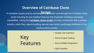 A complete cryptocurrency exchange functionality runs through the Coinbase clone
script including its pre installed features that duplicate Coinbase exchange
capabilities. Using the Coinbase clone script provides companies with a perfect
solution when they require building secure user-centric exchange interfaces in the
cryptocurrency sector.
• Simple User Interface
• Fiat-to-Crypto Trading
• Secure Wallet Integration
Overview of Coinbase Clone
Script
Key
Features
• High Liquidity
 