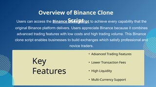 Users can access the Binance clone script to achieve every capability that the
original Binance platform delivers. Users appreciate Binance because it combines
advanced trading features with low costs and high trading volume. This Binance
clone script enables businesses to build exchanges which satisfy professional and
novice traders.
• Advanced Trading Features
• Lower Transaction Fees
• High Liquidity
Overview of Binance Clone
Script
Key
Features
• Multi-Currency Support
 