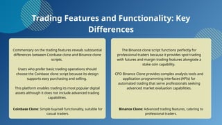 Trading Features and Functionality: Key
Differences
Commentary on the trading features reveals substantial
differences between Coinbase clone and Binance clone
scripts.
Users who prefer basic trading operations should
choose the Coinbase clone script because its design
supports easy purchasing and selling.
This platform enables trading its most popular digital
assets although it does not include advanced trading
capabilities.
The Binance clone script functions perfectly for
professional traders because it provides spot trading
with futures and margin trading features alongside a
stake coin capability.
CPO Binance Clone provides complex analysis tools and
application programming interfaces (APIs) for
automated trading that serve professionals seeking
advanced market evaluation capabilities.
Coinbase Clone: Simple buy/sell functionality, suitable for
casual traders.
Binance Clone: Advanced trading features, catering to
professional traders.
 