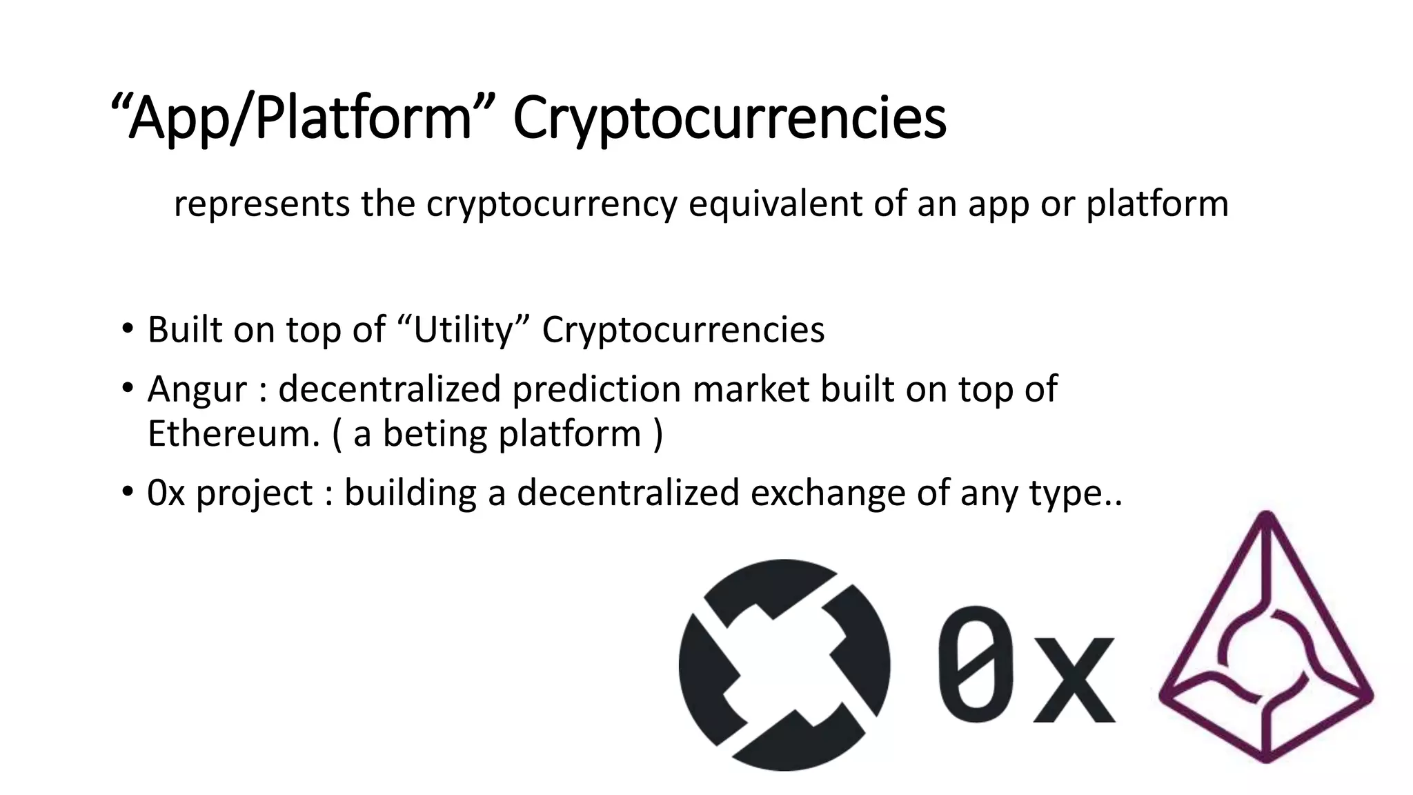 “App/Platform” Cryptocurrencies
represents the cryptocurrency equivalent of an app or platform
• Built on top of “Utility” Cryptocurrencies
• Angur : decentralized prediction market built on top of
Ethereum. ( a beting platform )
• 0x project : building a decentralized exchange of any type..
 