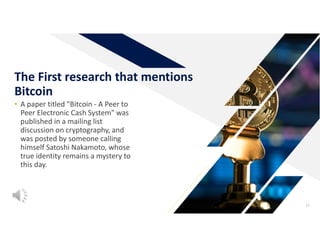 • A paper titled "Bitcoin - A Peer to
Peer Electronic Cash System" was
published in a mailing list
discussion on cryptography, and
was posted by someone calling
himself Satoshi Nakamoto, whose
true identity remains a mystery to
this day.
13
The First research that mentions
Bitcoin
 
