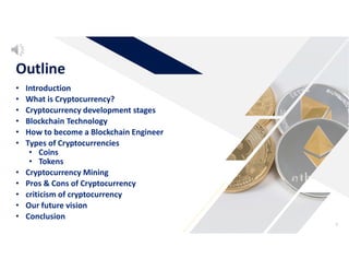 • Introduction
• What is Cryptocurrency?
• Cryptocurrency development stages
• Blockchain Technology
• How to become a Blockchain Engineer
• Types of Cryptocurrencies
• Coins
• Tokens
• Cryptocurrency Mining
• Pros & Cons of Cryptocurrency
• criticism of cryptocurrency
• Our future vision
• Conclusion
Outline
3
 