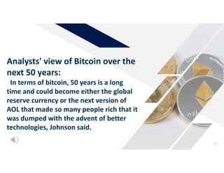 62
Analysts' view of Bitcoin over the
next 50 years:
In terms of bitcoin, 50 years is a long
time and could become either the global
reserve currency or the next version of
AOL that made so many people rich that it
was dumped with the advent of better
technologies, Johnson said.
 