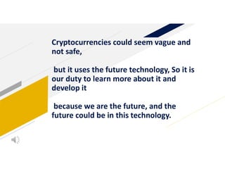 Cryptocurrencies could seem vague and
not safe,
but it uses the future technology, So it is
our duty to learn more about it and
develop it
because we are the future, and the
future could be in this technology.
 