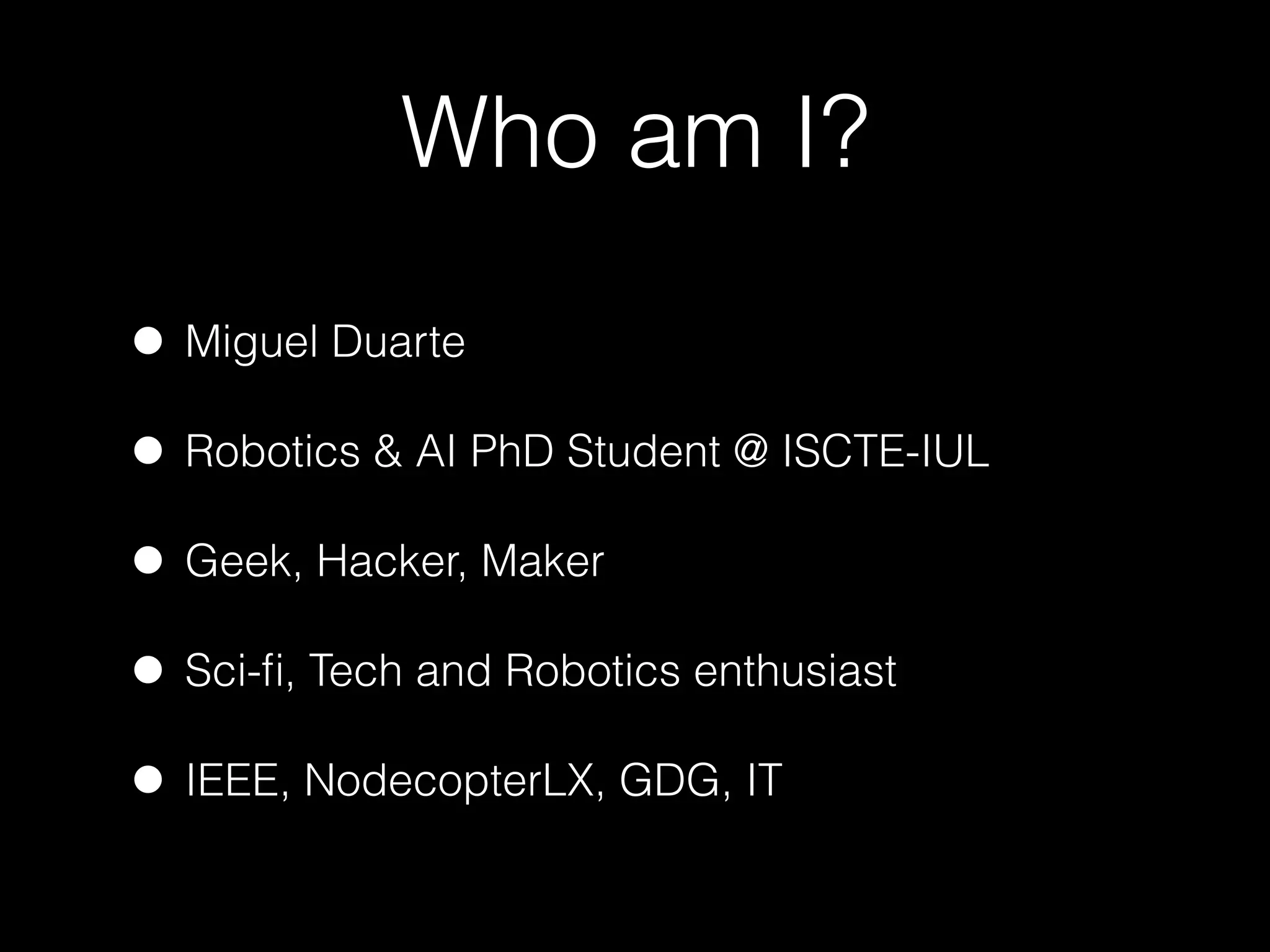 Who am I?
• Miguel Duarte
• Robotics & AI PhD Student @ ISCTE-IUL
• Geek, Hacker, Maker
• Sci-ﬁ, Tech and Robotics enthusiast
• IEEE, NodecopterLX, GDG, IT
 