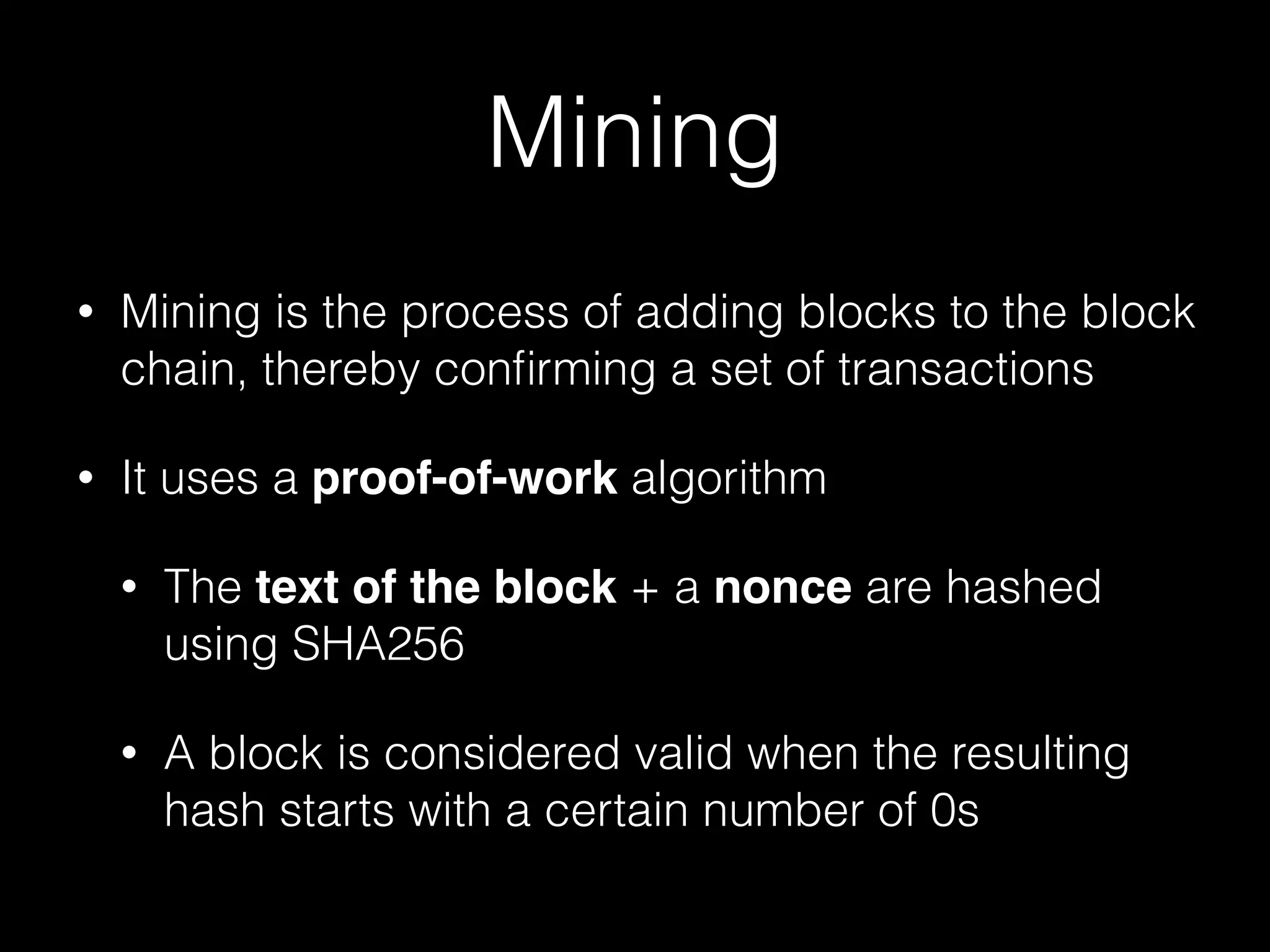 Mining
• Mining is the process of adding blocks to the block
chain, thereby conﬁrming a set of transactions
• It uses a proof-of-work algorithm
• The text of the block + a nonce are hashed
using SHA256
• A block is considered valid when the resulting
hash starts with a certain number of 0s
 