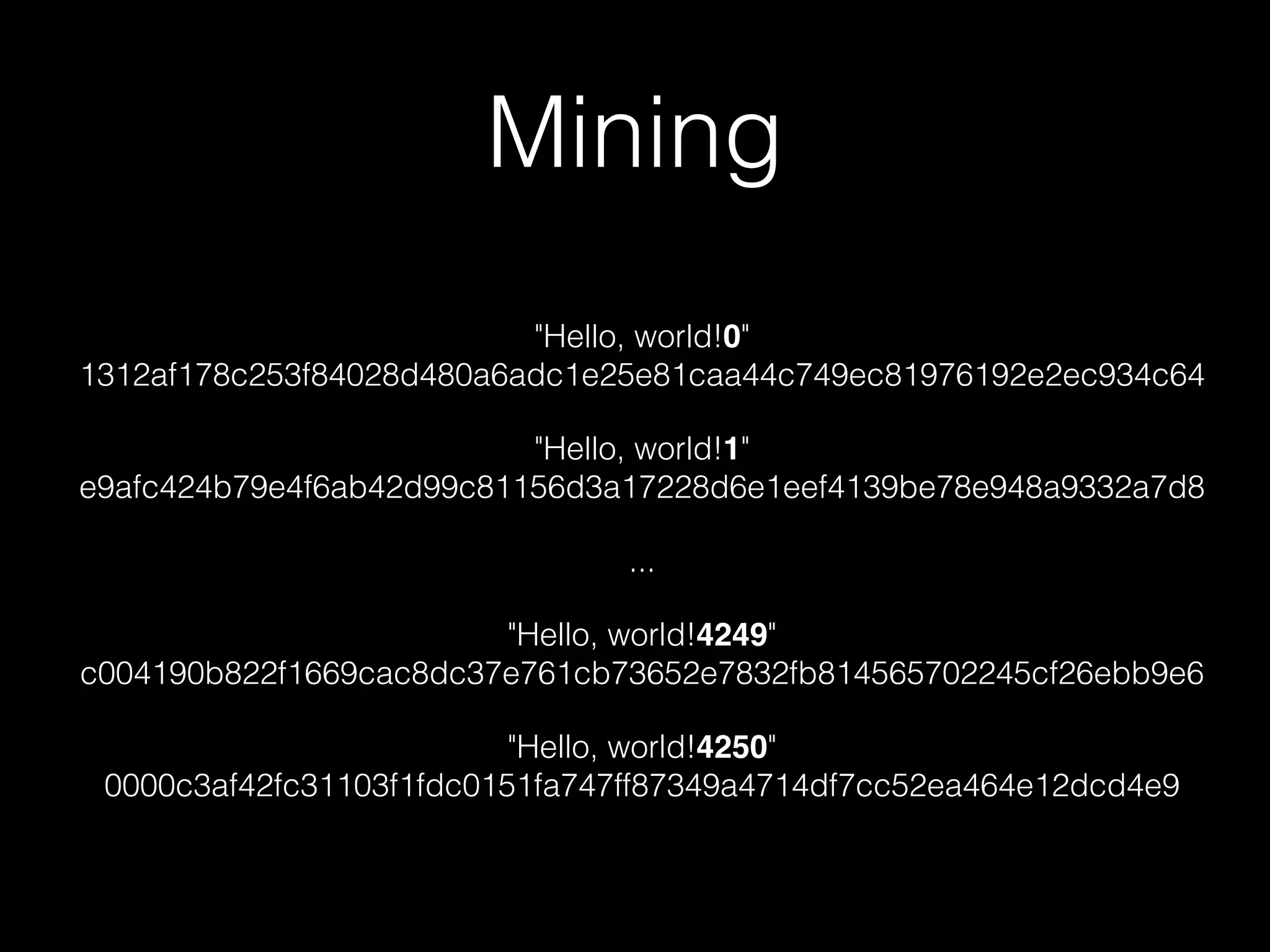 Mining
"Hello, world!0"
1312af178c253f84028d480a6adc1e25e81caa44c749ec81976192e2ec934c64
"Hello, world!1"
e9afc424b79e4f6ab42d99c81156d3a17228d6e1eef4139be78e948a9332a7d8
...
"Hello, world!4249"
c004190b822f1669cac8dc37e761cb73652e7832fb814565702245cf26ebb9e6
"Hello, world!4250"
0000c3af42fc31103f1fdc0151fa747ff87349a4714df7cc52ea464e12dcd4e9
 