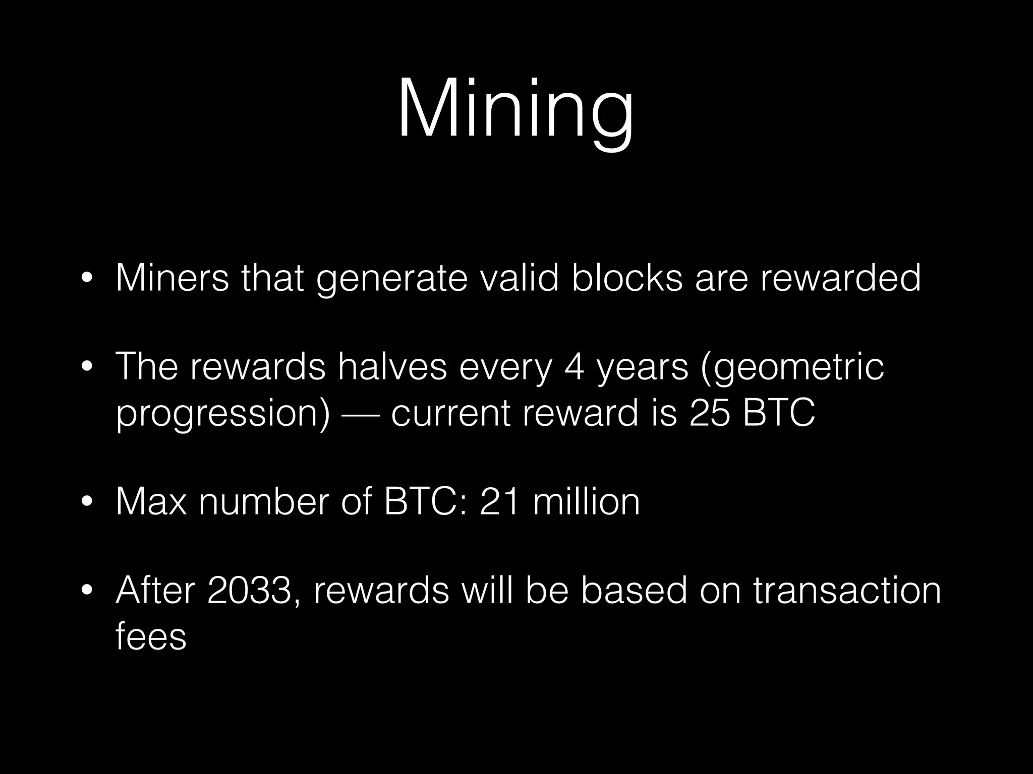 Mining
• Miners that generate valid blocks are rewarded
• The rewards halves every 4 years (geometric
progression) — current reward is 25 BTC
• Max number of BTC: 21 million
• After 2033, rewards will be based on transaction
fees
 