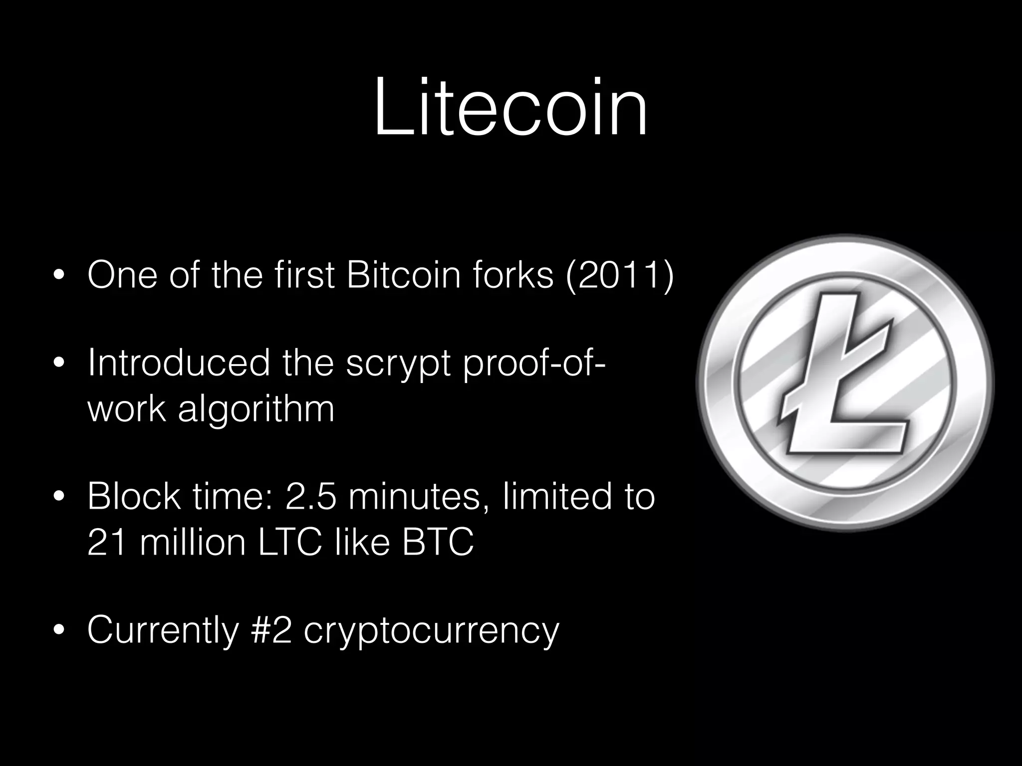 Litecoin
• One of the ﬁrst Bitcoin forks (2011)
• Introduced the scrypt proof-of-
work algorithm
• Block time: 2.5 minutes, limited to
21 million LTC like BTC
• Currently #2 cryptocurrency
 