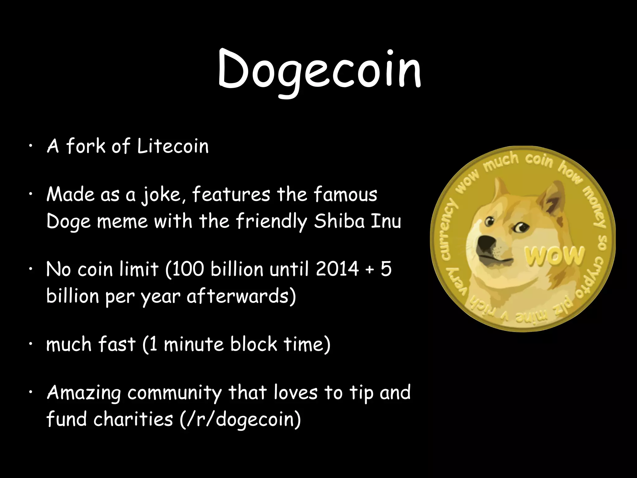 Dogecoin
• A fork of Litecoin
• Made as a joke, features the famous
Doge meme with the friendly Shiba Inu
• No coin limit (100 billion until 2014 + 5
billion per year afterwards)
• much fast (1 minute block time)
• Amazing community that loves to tip and
fund charities (/r/dogecoin)
 