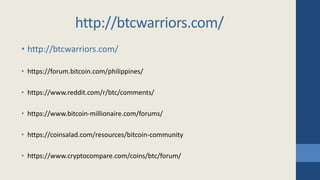 • http://btcwarriors.com/
• https://forum.bitcoin.com/philippines/
• https://www.reddit.com/r/btc/comments/
• https://www.bitcoin-millionaire.com/forums/
• https://coinsalad.com/resources/bitcoin-community
• https://www.cryptocompare.com/coins/btc/forum/
http://btcwarriors.com/
 