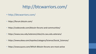 • http://btcwarriors.com/
• https://forum.bitcoin.com/
• https://codecondo.com/bitcoin-forums-and-communities/
• https://www.cwu.edu/veterans/sites/cts.cwu.edu.veterans/
• https://www.alexa.com/topsites/category/Science/Social_Sciences/
• https://www.quora.com/Which-Bitcoin-forums-are-most-active
http://btcwarriors.com/
 