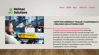 CRYPTOCURRENCY FRAUD CHARGEBACK
| MELMAC-SOLUTIONS.COM
Home GDPR Blog About Us Contact
A cryptocurrency fraud chargeback is an exchange
inversion process started by the casualty through their
monetary foundation. It permits you to question a deceitful
exchange and recuperate the assets moved to the trickster.
Chargebacks normally apply to customary installment
techniques, for example, Visas or bank moves, yet they can
likewise be utilized in unambiguous cases including
cryptographic money exchanges.
 