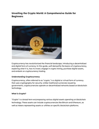 Unveiling the Crypto World: A Comprehensive Guide for
Beginners
Cryptocurrency has revolutionized the financial landscape, introducing a decentralized
and digital form of currency. In this guide, we'll demystify the basics of cryptocurrency,
exploring what it is, how to invest, engage in crypto mining, purchase digital assets,
and embark on cryptocurrency trading.
Understanding Cryptocurrency
Cryptocurrency, often referred to as "crypto," is a digital or virtual form of currency
that uses cryptography for security. Unlike traditional currencies issued by
governments, cryptocurrencies operate on decentralized networks based on blockchain
technology.
What is Crypto?
"Crypto" is a broad term encompassing various digital assets operating on blockchain
technology. These assets can include cryptocurrencies like Bitcoin and Ethereum, as
well as tokens representing assets or utilities on specific blockchain platforms.
 