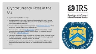 Cryptocurrency Taxes in the
U.S.
• Cryptocurrencies Are Not Tax-Free
• After a prodigious growth year, the Internal Revenue Service (IRS) is coming
after the tax revenue that rightly derived from the significant profits gleaned
from crypto market acceleration.
• In most instances, cryptocurrencies operate in an interminable gray area where
it’s difficult to know how to rightly apply the law.
• However, for tax purposes, the IRS considers digital currencies to be owned
property rather than legal currency, and, as a result, it’s subject to taxation.
According to a 2014 IRS statement
• The sale or exchange of virtual currencies, or the use of virtual currencies to pay
for goods or services, or holding virtual currencies as an investment, generally
has tax consequences that could result in tax liability.
• Unfortunately, for many investors, they have not operated as if their crypto
investments are taxable, and now the IRS is making a move to collect those
taxes.
 