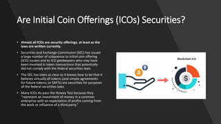 Are Initial Coin Offerings (ICOs) Securities?
• Almost all ICOs are security offerings, at least as the
laws are written currently.
• Securities and Exchange Commission (SEC) has issued
a large number of subpoenas to initial coin offering
(ICO) issuers and to ICO gatekeepers who may have
been involved in token transactions that potentially
did not comply with the federal securities laws.
• The SEC has been as clear as it knows how to be that it
believes virtually all tokens (and simple agreements
for future tokens, or SAFTs) are securities for purposes
of the federal securities laws.
• Many ICOs do pass the Howey Test because they
“represent an investment of money in a common
enterprise with an expectation of profits coming from
the work or influence of a third party.”
 