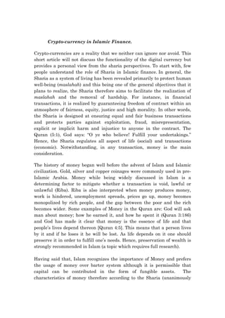 Crypto-currency in Islamic Finance.
Crypto-currencies are a reality that we neither can ignore nor avoid. This
short article will not discuss the functionality of the digital currency but
provides a personal view from the sharia perspectives. To start with, few
people understand the role of Sharia in Islamic finance. In general, the
Sharia as a system of living has been revealed primarily to protect human
well-being (maslahah) and this being one of the general objectives that it
plans to realize, the Sharia therefore aims to facilitate the realization of
maslahah and the removal of hardship. For instance, in financial
transactions, it is realized by guaranteeing freedom of contract within an
atmosphere of fairness, equity, justice and high morality. In other words,
the Sharia is designed at ensuring equal and fair business transactions
and protects parties against exploitation, fraud, misrepresentation,
explicit or implicit harm and injustice to anyone in the contract. The
Quran (5:1), God says: “O ye who believe! Fulfill your undertakings.”
Hence, the Sharia regulates all aspect of life (social) and transactions
(economic). Notwithstanding, in any transaction, money is the main
consideration.
The history of money began well before the advent of Islam and Islamic
civilization. Gold, silver and copper coinages were commonly used in pre-
Islamic Arabia. Money while being widely discussed in Islam is a
determining factor to mitigate whether a transaction is void, lawful or
unlawful (Riba). Riba is also interpreted when money produces money,
work is hindered, unemployment spreads, prices go up, money becomes
monopolized by rich people, and the gap between the poor and the rich
becomes wider. Some examples of Money in the Quran are: God will ask
man about money; how he earned it, and how he spent it (Quran 3:186)
and God has made it clear that money is the essence of life and that
people’s lives depend thereon [Quran 4:5]. This means that a person lives
by it and if he loses it he will be lost. As life depends on it one should
preserve it in order to fulfill one’s needs. Hence, preservation of wealth is
strongly recommended in Islam (a topic which requires full research).
Having said that, Islam recognizes the importance of Money and prefers
the usage of money over barter system although it is permissible that
capital can be contributed in the form of fungible assets. The
characteristics of money therefore according to the Sharia (unanimously
 