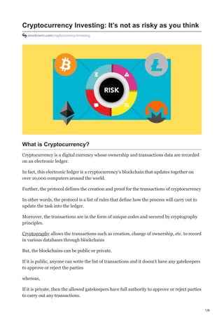 1/6
Cryptocurrency Investing: It’s not as risky as you think
stocknwin.com/cryptocurrency-investing
What is Cryptocurrency?
Cryptocurrency is a digital currency whose ownership and transactions data are recorded
on an electronic ledger.
In fact, this electronic ledger is a cryptocurrency’s blockchain that updates together on
over 10,000 computers around the world.
Further, the protocol defines the creation and proof for the transactions of cryptocurrency
In other words, the protocol is a list of rules that define how the process will carry out to
update the task into the ledger.
Moreover, the transactions are in the form of unique codes and secured by cryptography
principles.
Cryptography allows the transactions such as creation, change of ownership, etc. to record
in various databases through blockchains
But, the blockchains can be public or private.
If it is public, anyone can write the list of transactions and it doesn’t have any gatekeepers
to approve or reject the parties
whereas,
If it is private, then the allowed gatekeepers have full authority to approve or reject parties
to carry out any transactions.
 